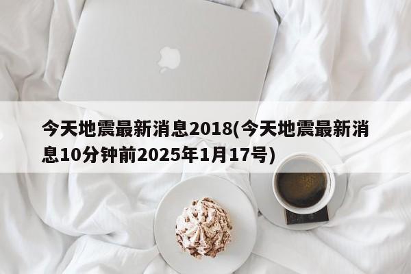 今天地震最新消息2018(今天地震最新消息10分钟前2025年1月17号)