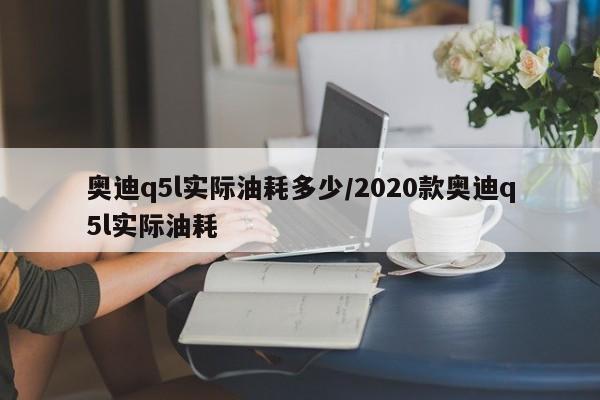 奥迪q5l实际油耗多少/2020款奥迪q5l实际油耗