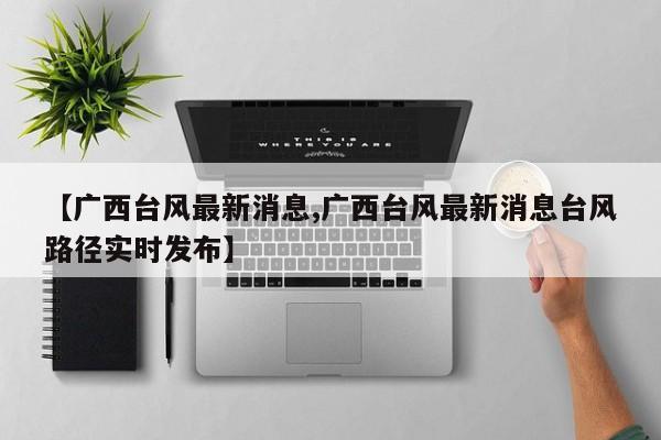 【广西台风最新消息,广西台风最新消息台风路径实时发布】