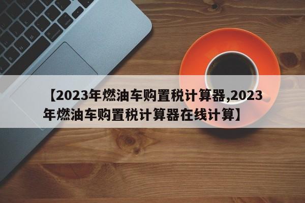 【2023年燃油车购置税计算器,2023年燃油车购置税计算器在线计算】