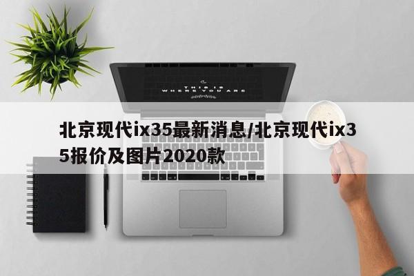北京现代ix35最新消息/北京现代ix35报价及图片2020款
