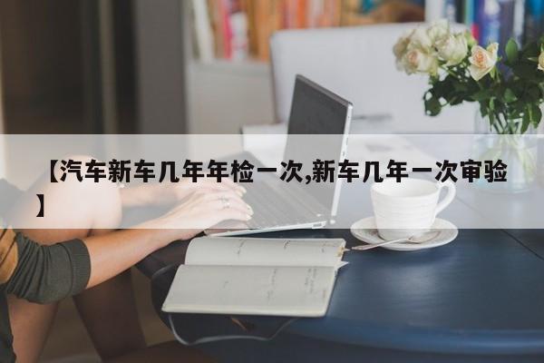 【汽车新车几年年检一次,新车几年一次审验】