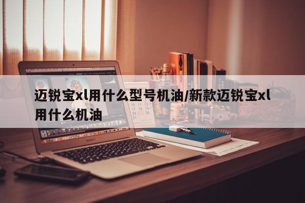 迈锐宝xl用什么型号机油/新款迈锐宝xl用什么机油