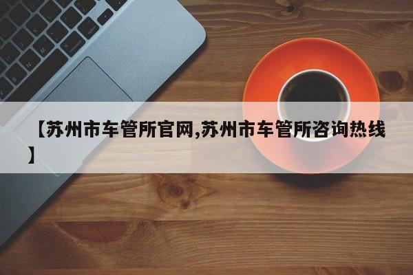 【苏州市车管所官网,苏州市车管所咨询热线】