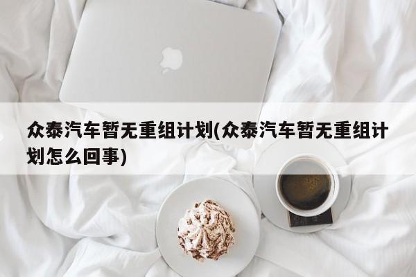 众泰汽车暂无重组计划(众泰汽车暂无重组计划怎么回事)