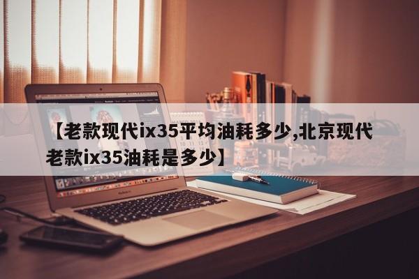 【老款现代ix35平均油耗多少,北京现代老款ix35油耗是多少】