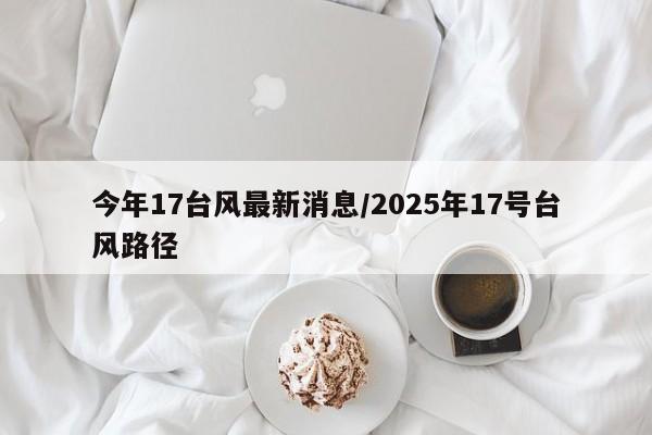 今年17台风最新消息/2025年17号台风路径