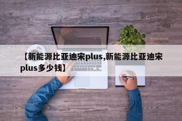 【新能源比亚迪宋plus,新能源比亚迪宋plus多少钱】