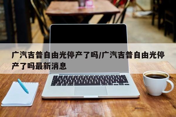 广汽吉普自由光停产了吗/广汽吉普自由光停产了吗最新消息