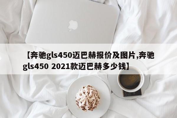 【奔驰gls450迈巴赫报价及图片,奔驰gls450 2021款迈巴赫多少钱】