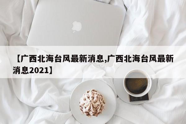 【广西北海台风最新消息,广西北海台风最新消息2021】