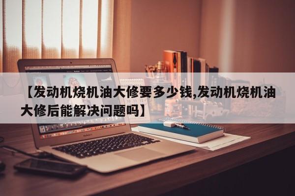 【发动机烧机油大修要多少钱,发动机烧机油大修后能解决问题吗】