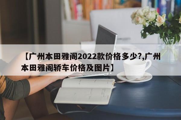 【广州本田雅阁2022款价格多少?,广州本田雅阁轿车价格及图片】