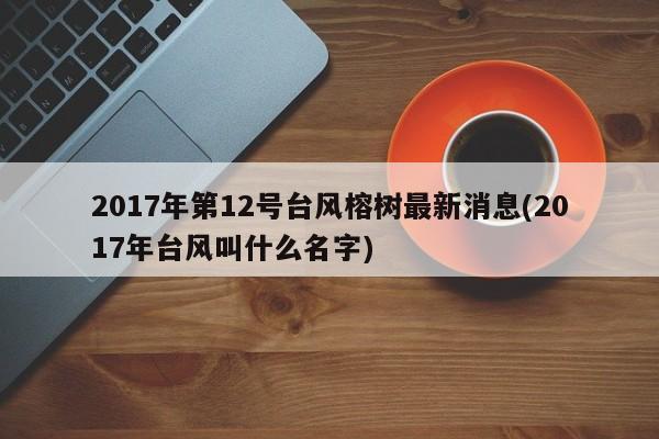 2017年第12号台风榕树最新消息(2017年台风叫什么名字)