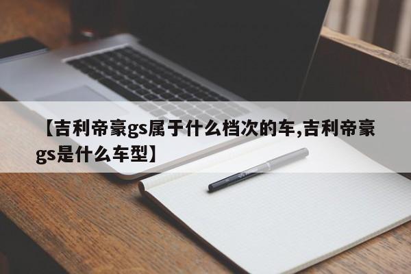 【吉利帝豪gs属于什么档次的车,吉利帝豪gs是什么车型】
